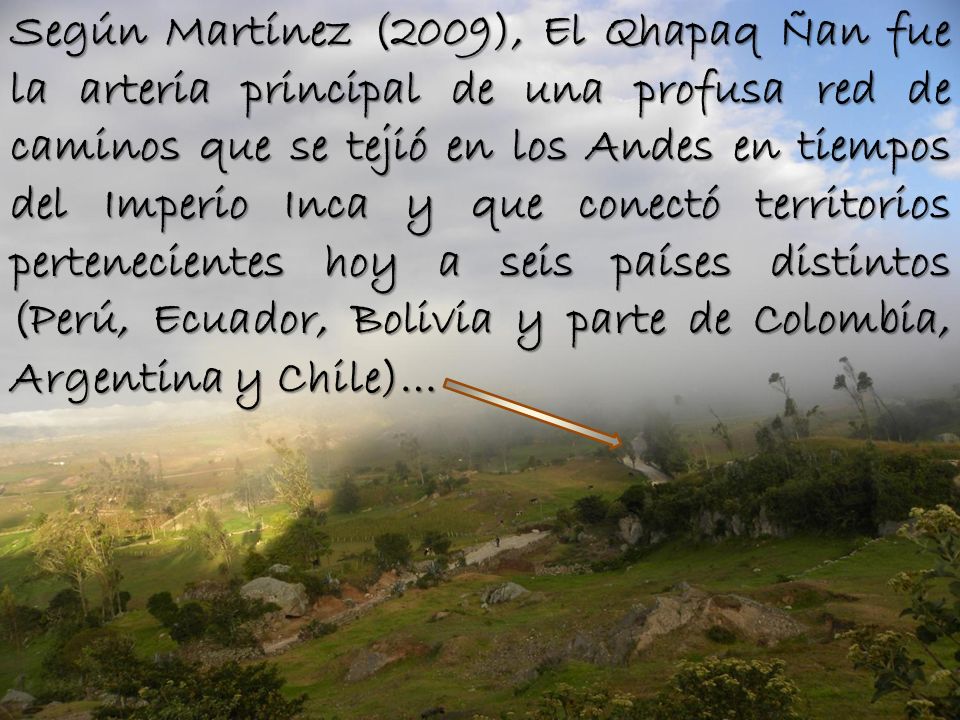 Según Martínez (2009), El Qhapaq Ñan fue la arteria principal de una profusa red de caminos que se tejió en los Andes en tiempos del Imperio Inca y que conectó territorios pertenecientes hoy a seis países distintos (Perú, Ecuador, Bolivia y parte de Colombia, Argentina y Chile)…