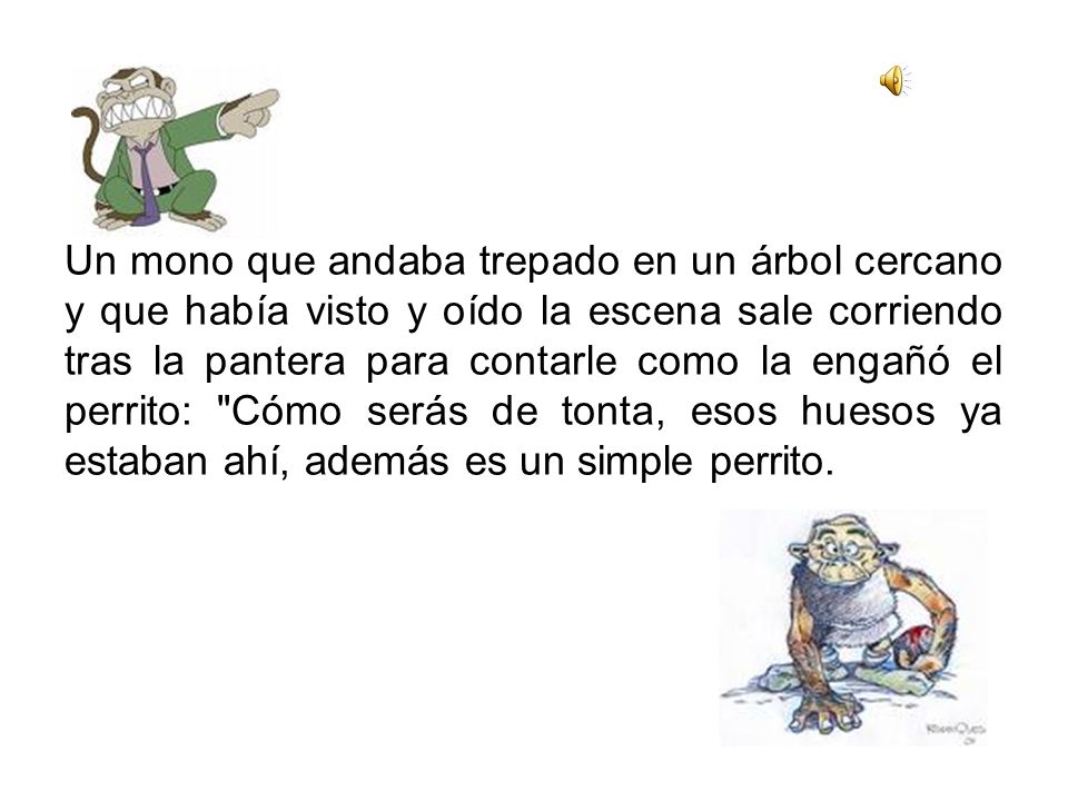 Un mono que andaba trepado en un árbol cercano y que había visto y oído la escena sale corriendo tras la pantera para contarle como la engañó el perrito: Cómo serás de tonta, esos huesos ya estaban ahí, además es un simple perrito.