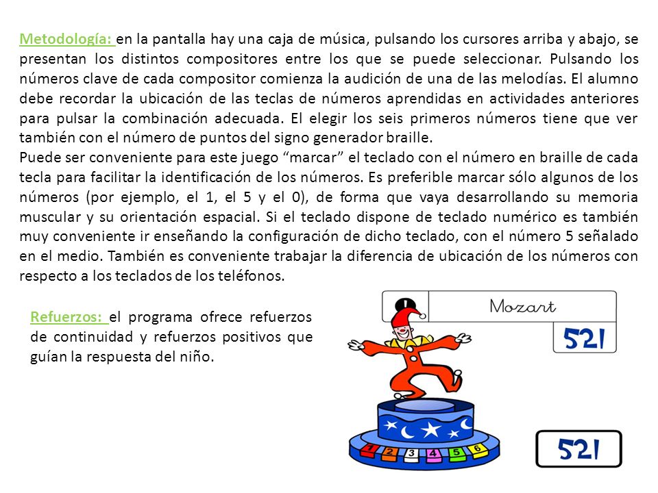 Metodología: en la pantalla hay una caja de música, pulsando los cursores arriba y abajo, se presentan los distintos compositores entre los que se puede seleccionar. Pulsando los números clave de cada compositor comienza la audición de una de las melodías. El alumno debe recordar la ubicación de las teclas de números aprendidas en actividades anteriores para pulsar la combinación adecuada. El elegir los seis primeros números tiene que ver también con el número de puntos del signo generador braille.