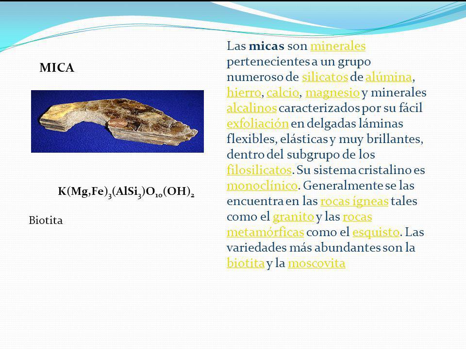 Las micas son minerales pertenecientes a un grupo numeroso de silicatos de alúmina, hierro, calcio, magnesio y minerales alcalinos caracterizados por su fácil exfoliación en delgadas láminas flexibles, elásticas y muy brillantes, dentro del subgrupo de los filosilicatos. Su sistema cristalino es monoclínico. Generalmente se las encuentra en las rocas ígneas tales como el granito y las rocas metamórficas como el esquisto. Las variedades más abundantes son la biotita y la moscovita