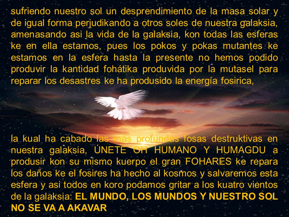 sufriendo nuestro sol un desprendimiento de la masa solar y de igual forma perjudikando a otros soles de nuestra galaksia, amenasando asi la vida de la galaksia, kon todas las esferas ke en ella estamos, pues los pokos y pokas mutantes ke estamos en la esfera hasta la presente no hemos podido produvir la kantidad fohátika produvida por la mutasel para reparar los desastres ke ha produsido la energía fosirica,