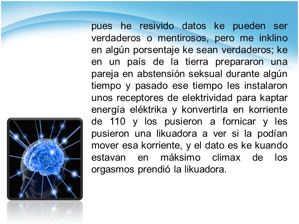 pues he resivido datos ke pueden ser verdaderos o mentirosos, pero me inklino en algún porsentaje ke sean verdaderos; ke en un país de la tierra prepararon una pareja en abstensión seksual durante algún tiempo y pasado ese tiempo les instalaron unos receptores de elektrividad para kaptar energía eléktrika y konvertirla en korriente de 110 y los pusieron a fornicar y les pusieron una likuadora a ver si la podían mover esa korriente, y el dato es ke kuando estavan en máksimo climax de los orgasmos prendió la likuadora.