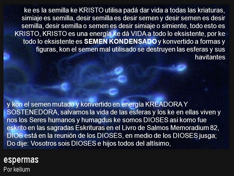 ke es la semilla ke KRISTO utilisa padá dar vida a todas las kriaturas, simiaje es semilla, desir semilla es desir semen y desir semen es desir semilla, desir semilla o semen es desir simiaje o simiente, todo esto es KRISTO, KRISTO es una energía ke dá VIDA a todo lo eksistente, por ke todo lo eksistente es SEMEN KONDENSADO y konvertido a formas y figuras, kon el semen mal utilisado se destruyen las esferas y sus havitantes