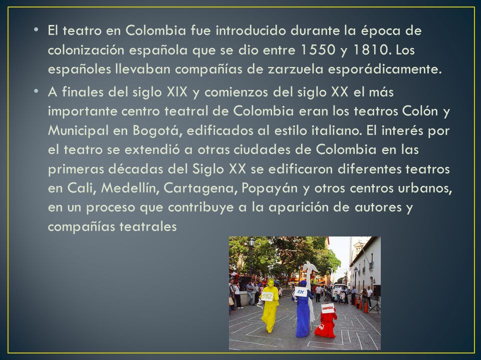 El teatro en Colombia fue introducido durante la época de colonización española que se dio entre 1550 y Los españoles llevaban compañías de zarzuela esporádicamente.