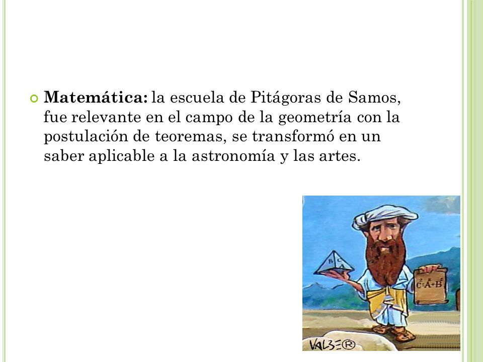 Matemática: la escuela de Pitágoras de Samos, fue relevante en el campo de la geometría con la postulación de teoremas, se transformó en un saber aplicable a la astronomía y las artes.