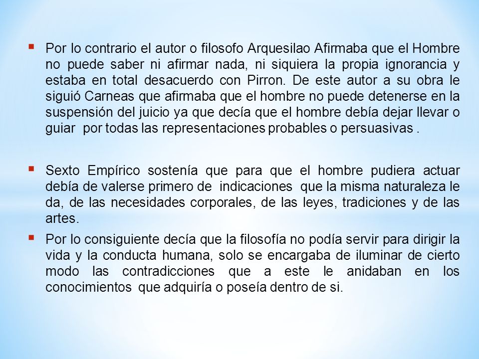 Por lo contrario el autor o filosofo Arquesilao Afirmaba que el Hombre no puede saber ni afirmar nada, ni siquiera la propia ignorancia y estaba en total desacuerdo con Pirron. De este autor a su obra le siguió Carneas que afirmaba que el hombre no puede detenerse en la suspensión del juicio ya que decía que el hombre debía dejar llevar o guiar por todas las representaciones probables o persuasivas .