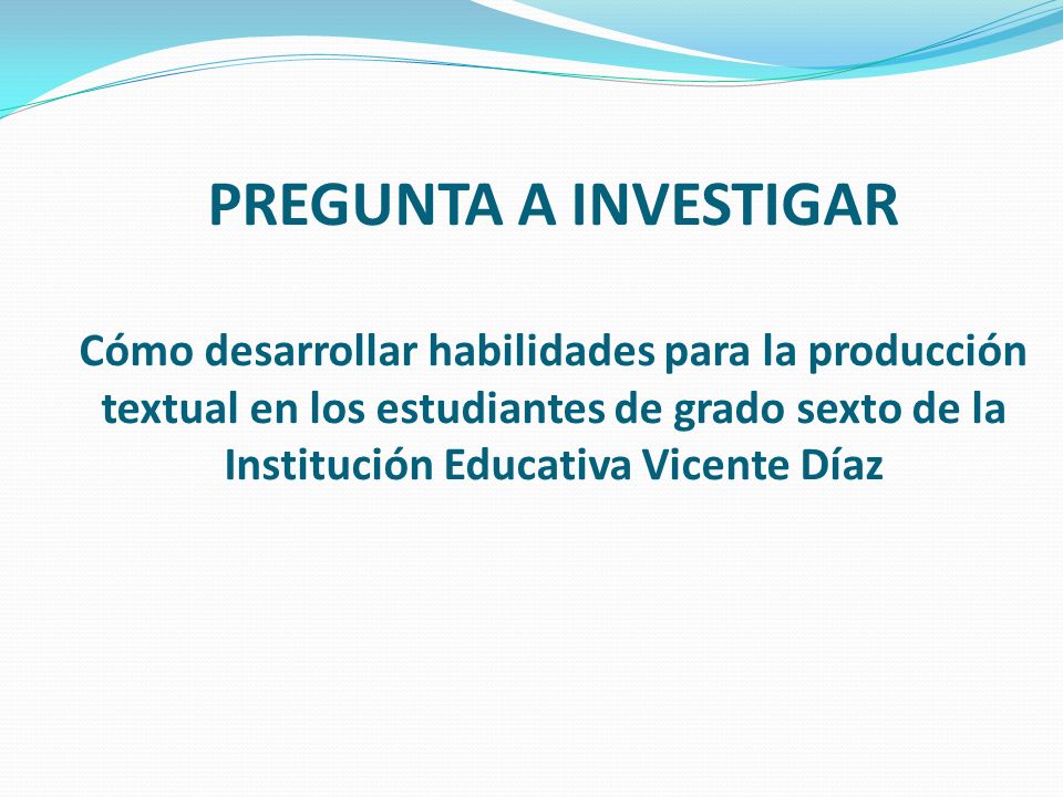 PREGUNTA A INVESTIGAR Cómo desarrollar habilidades para la producción textual en los estudiantes de grado sexto de la Institución Educativa Vicente Díaz