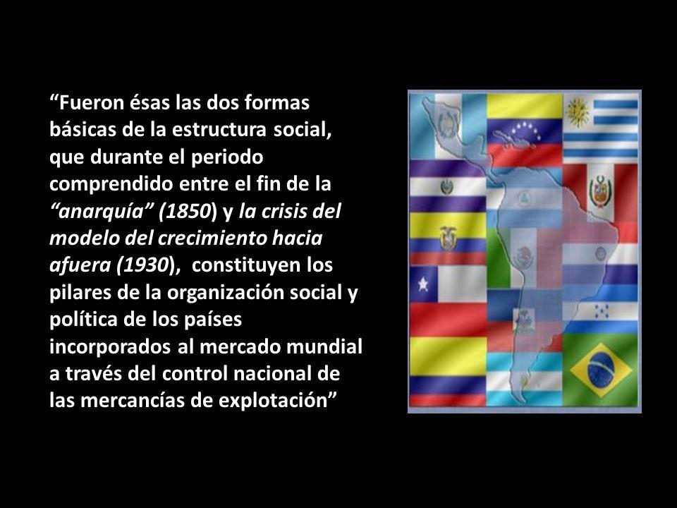 Fueron ésas las dos formas básicas de la estructura social, que durante el periodo comprendido entre el fin de la anarquía (1850) y la crisis del modelo del crecimiento hacia afuera (1930), constituyen los pilares de la organización social y política de los países incorporados al mercado mundial a través del control nacional de las mercancías de explotación
