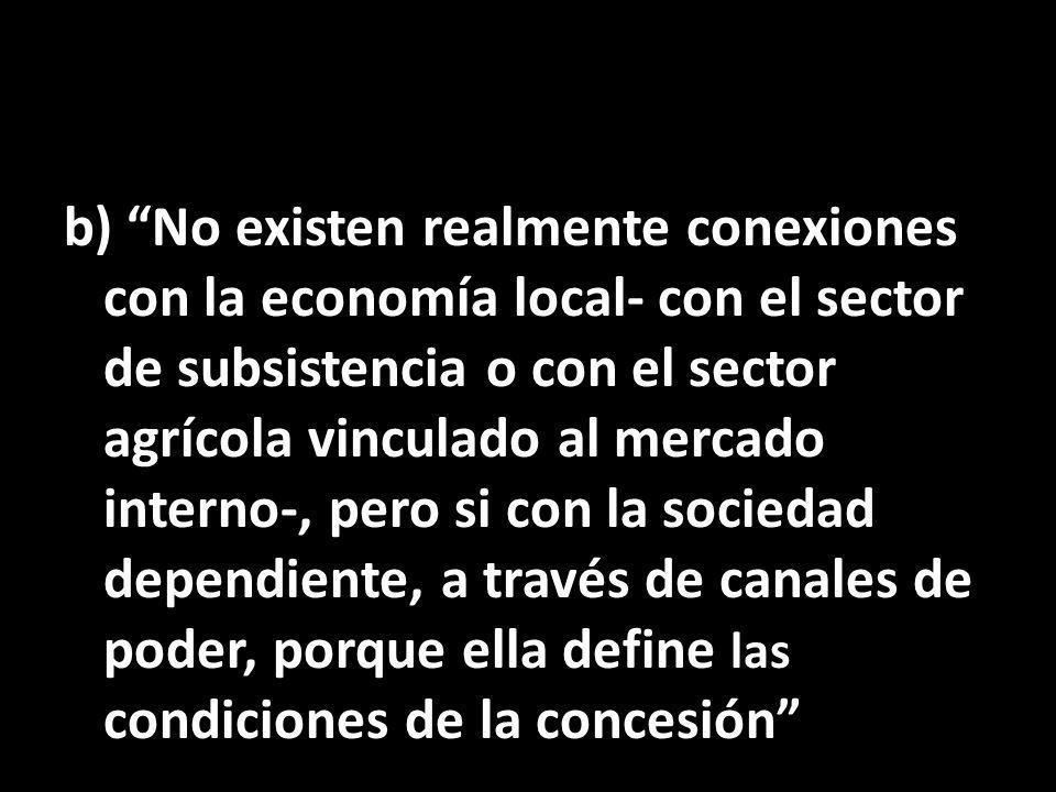 b) No existen realmente conexiones con la economía local- con el sector de subsistencia o con el sector agrícola vinculado al mercado interno-, pero si con la sociedad dependiente, a través de canales de poder, porque ella define las condiciones de la concesión