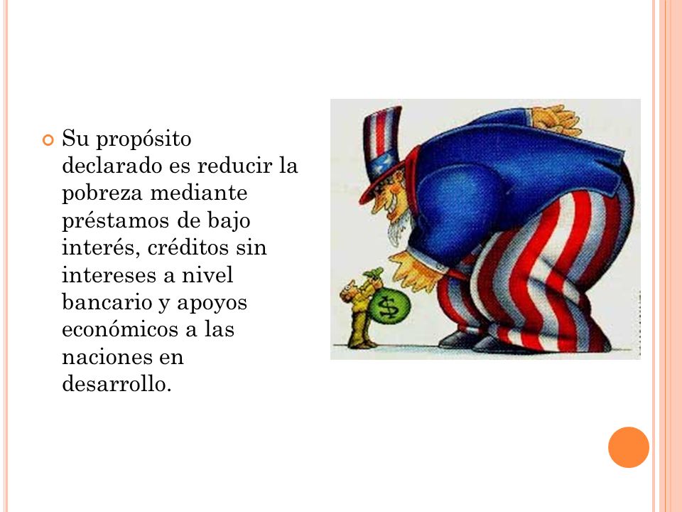 Su propósito declarado es reducir la pobreza mediante préstamos de bajo interés, créditos sin intereses a nivel bancario y apoyos económicos a las naciones en desarrollo.