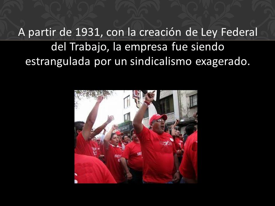 A partir de 1931, con la creación de Ley Federal del Trabajo, la empresa fue siendo estrangulada por un sindicalismo exagerado.