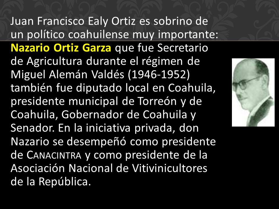 Juan Francisco Ealy Ortiz es sobrino de un político coahuilense muy importante: Nazario Ortiz Garza que fue Secretario de Agricultura durante el régimen de Miguel Alemán Valdés ( ) también fue diputado local en Coahuila, presidente municipal de Torreón y de Coahuila, Gobernador de Coahuila y Senador.