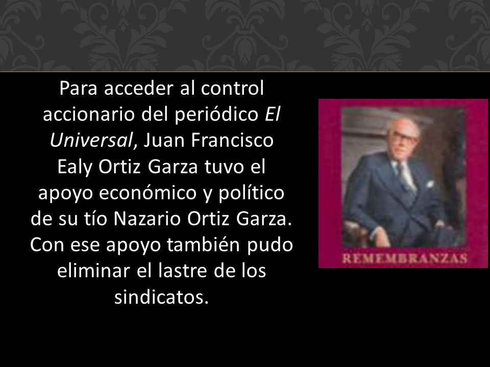 Para acceder al control accionario del periódico El Universal, Juan Francisco Ealy Ortiz Garza tuvo el apoyo económico y político de su tío Nazario Ortiz Garza.