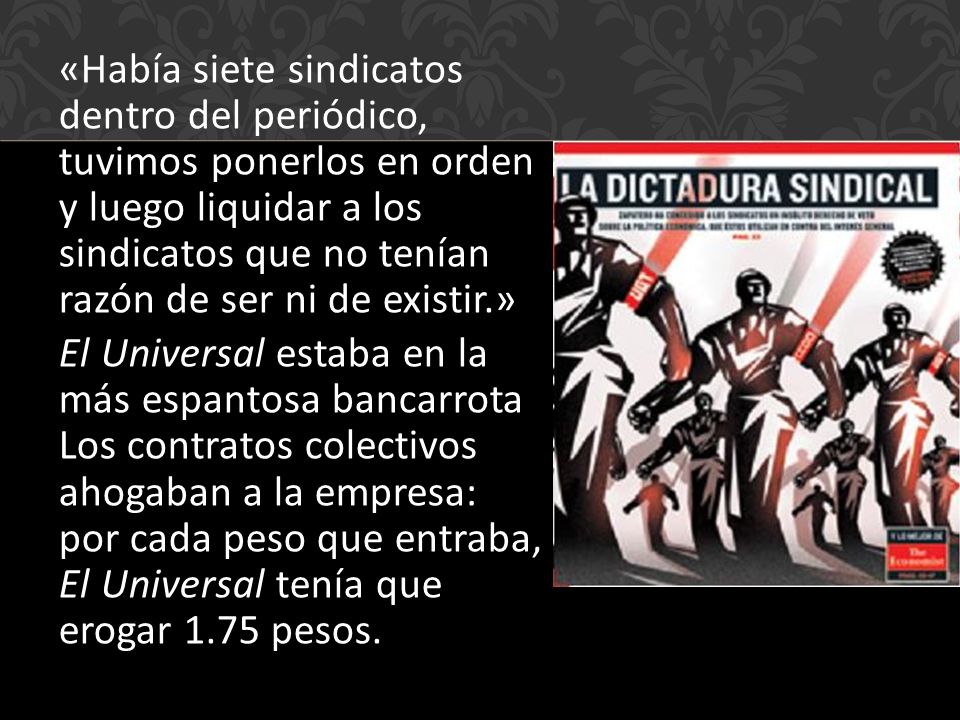 «Había siete sindicatos dentro del periódico, tuvimos ponerlos en orden y luego liquidar a los sindicatos que no tenían razón de ser ni de existir.» El Universal estaba en la más espantosa bancarrota Los contratos colectivos ahogaban a la empresa: por cada peso que entraba, El Universal tenía que erogar 1.75 pesos.