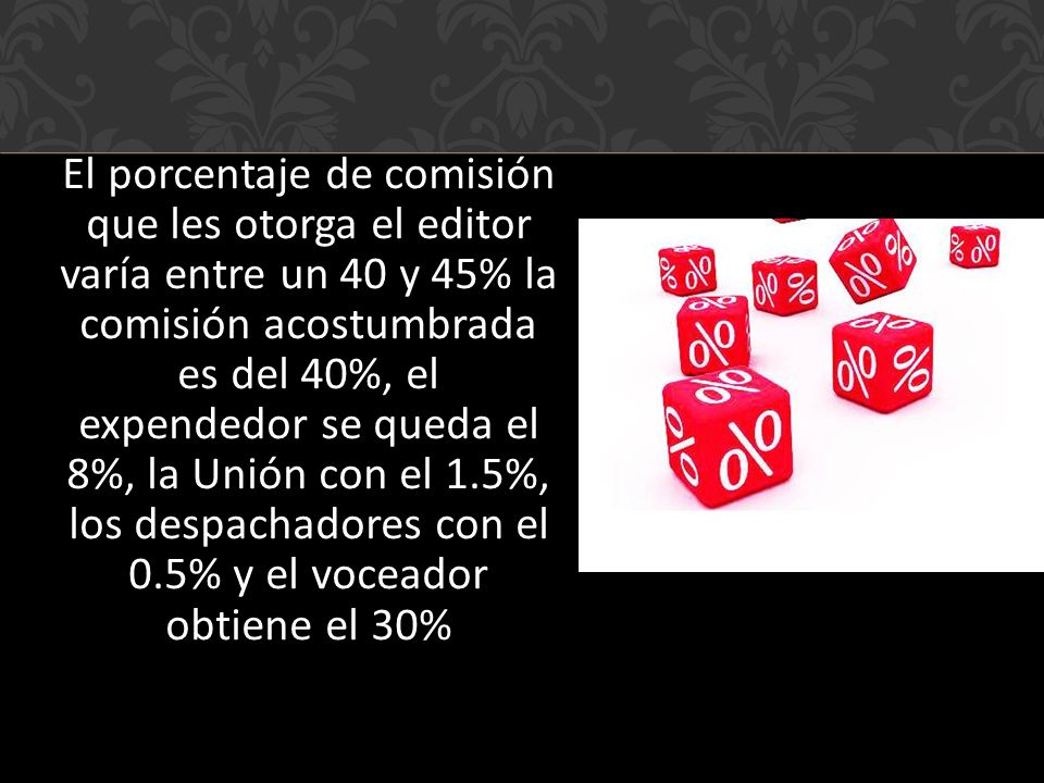 El porcentaje de comisión que les otorga el editor varía entre un 40 y 45% la comisión acostumbrada es del 40%, el expendedor se queda el 8%, la Unión con el 1.5%, los despachadores con el 0.5% y el voceador obtiene el 30%