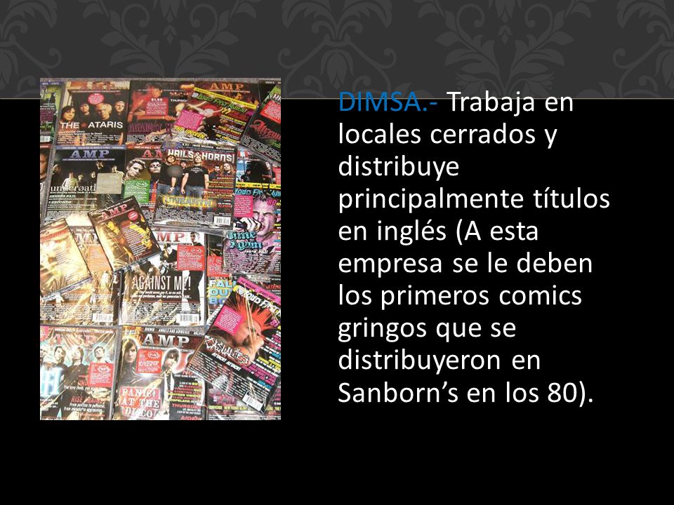 DIMSA.- Trabaja en locales cerrados y distribuye principalmente títulos en inglés (A esta empresa se le deben los primeros comics gringos que se distribuyeron en Sanborn’s en los 80).