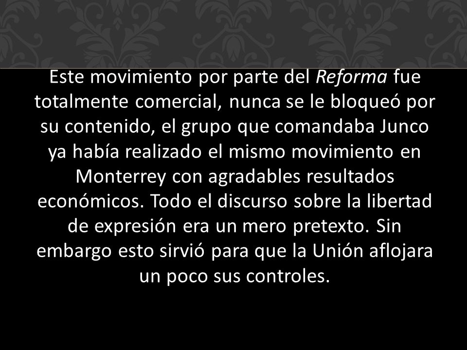 Este movimiento por parte del Reforma fue totalmente comercial, nunca se le bloqueó por su contenido, el grupo que comandaba Junco ya había realizado el mismo movimiento en Monterrey con agradables resultados económicos.