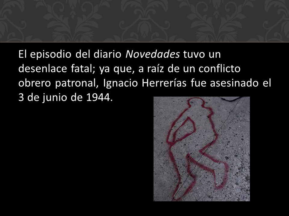 El episodio del diario Novedades tuvo un desenlace fatal; ya que, a raíz de un conflicto obrero patronal, Ignacio Herrerías fue asesinado el 3 de junio de 1944.