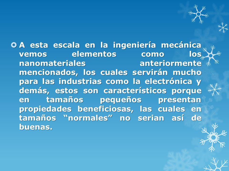 A esta escala en la ingeniería mecánica vemos elementos como los nanomateriales anteriormente mencionados, los cuales servirán mucho para las industrias como la electrónica y demás, estos son característicos porque en tamaños pequeños presentan propiedades beneficiosas, las cuales en tamaños normales no serian así de buenas.