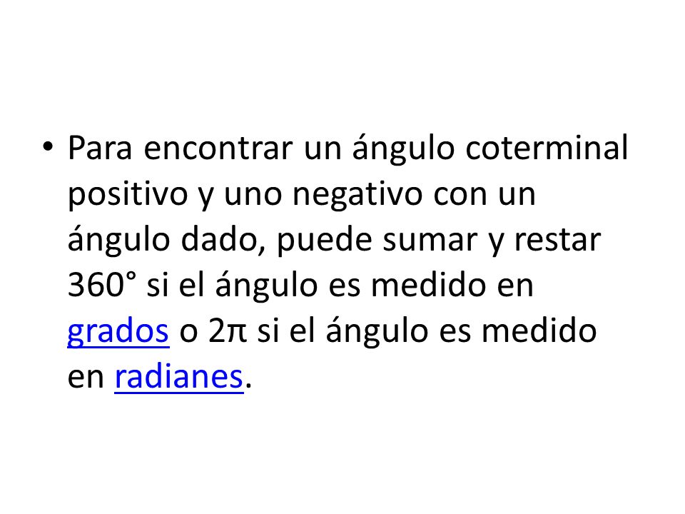 Para encontrar un ángulo coterminal positivo y uno negativo con un ángulo dado, puede sumar y restar 360° si el ángulo es medido en grados o 2π si el ángulo es medido en radianes.