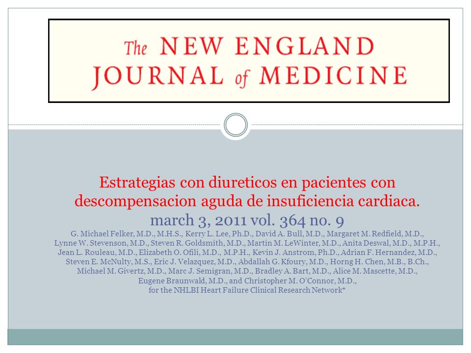 Estrategias con diureticos en pacientes con descompensacion aguda de insuficiencia cardiaca. march 3, 2011 vol. 364 no. 9 G. Michael Felker, M.D., M.H.S., Kerry L. Lee, Ph.D., David A. Bull, M.D., Margaret M. Redfield, M.D., Lynne W. Stevenson, M.D., Steven R. Goldsmith, M.D., Martin M. LeWinter, M.D., Anita Deswal, M.D., M.P.H., Jean L. Rouleau, M.D., Elizabeth O. Ofili, M.D., M.P.H., Kevin J. Anstrom, Ph.D., Adrian F. Hernandez, M.D., Steven E. McNulty, M.S., Eric J. Velazquez, M.D., Abdallah G. Kfoury, M.D., Horng H. Chen, M.B., B.Ch., Michael M. Givertz, M.D., Marc J. Semigran, M.D., Bradley A. Bart, M.D., Alice M. Mascette, M.D., Eugene Braunwald, M.D., and Christopher M. O’Connor, M.D., for the NHLBI Heart Failure Clinical Research Network*