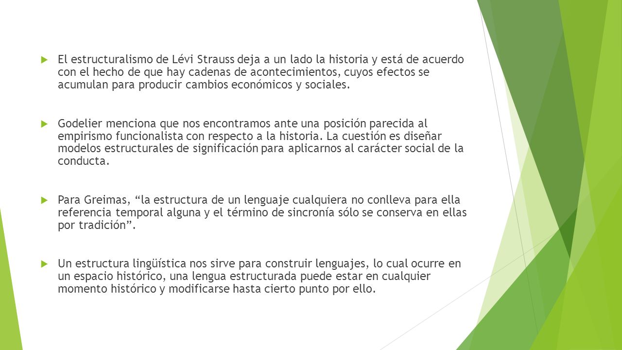 El estructuralismo de Lévi Strauss deja a un lado la historia y está de acuerdo con el hecho de que hay cadenas de acontecimientos, cuyos efectos se acumulan para producir cambios económicos y sociales.