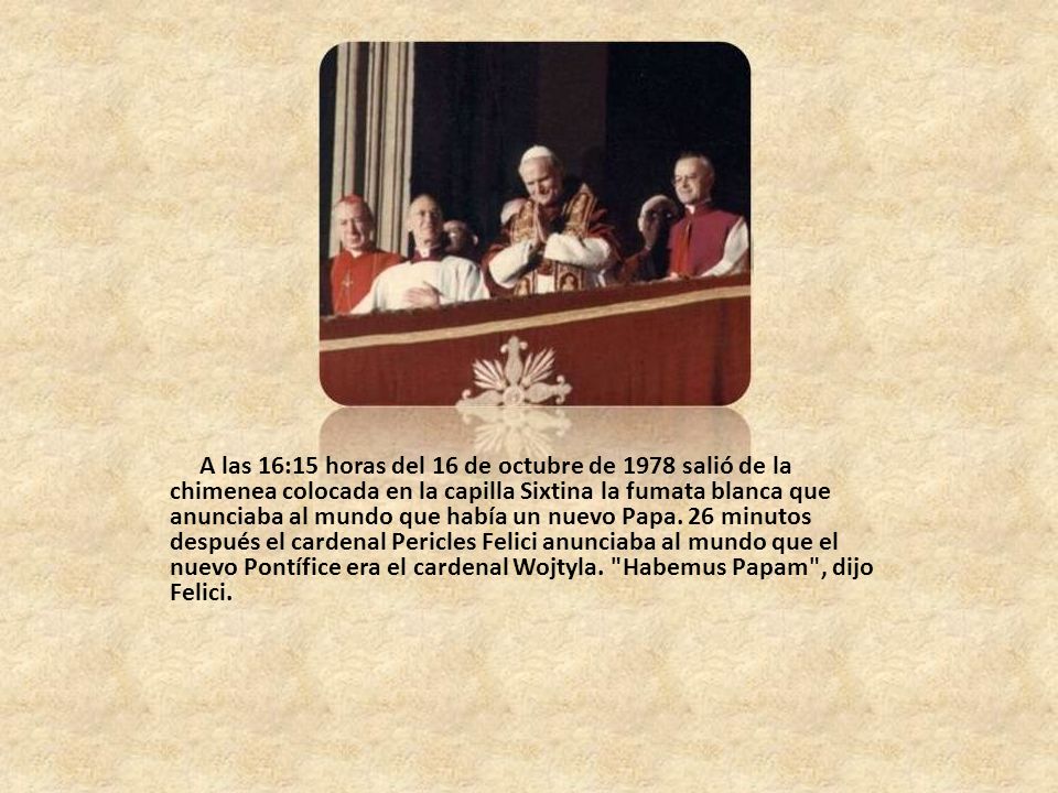 A las 16:15 horas del 16 de octubre de 1978 salió de la chimenea colocada en la capilla Sixtina la fumata blanca que anunciaba al mundo que había un nuevo Papa.