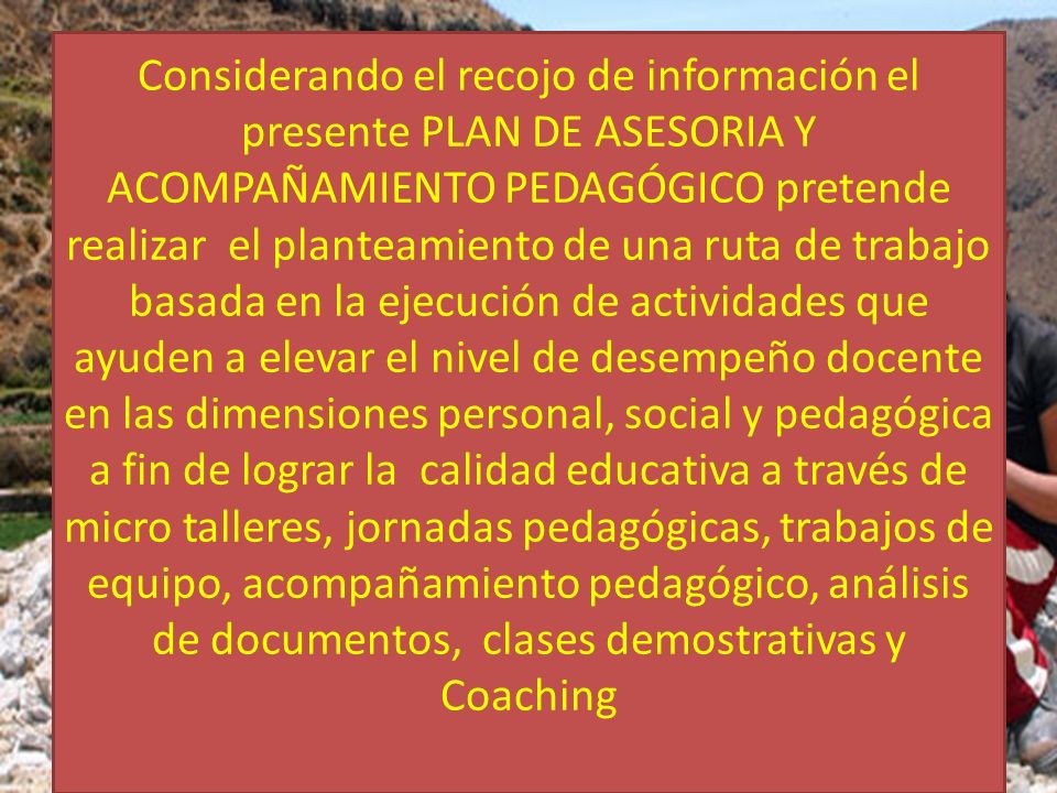 Considerando el recojo de información el presente PLAN DE ASESORIA Y ACOMPAÑAMIENTO PEDAGÓGICO pretende realizar el planteamiento de una ruta de trabajo basada en la ejecución de actividades que ayuden a elevar el nivel de desempeño docente en las dimensiones personal, social y pedagógica a fin de lograr la calidad educativa a través de micro talleres, jornadas pedagógicas, trabajos de equipo, acompañamiento pedagógico, análisis de documentos, clases demostrativas y Coaching