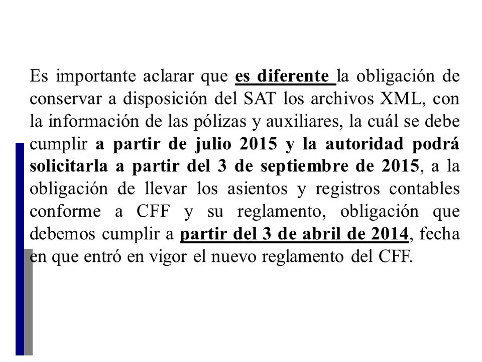Es importante aclarar que es diferente la obligación de conservar a disposición del SAT los archivos XML, con la información de las pólizas y auxiliares, la cuál se debe cumplir a partir de julio 2015 y la autoridad podrá solicitarla a partir del 3 de septiembre de 2015, a la obligación de llevar los asientos y registros contables conforme a CFF y su reglamento, obligación que debemos cumplir a partir del 3 de abril de 2014, fecha en que entró en vigor el nuevo reglamento del CFF.