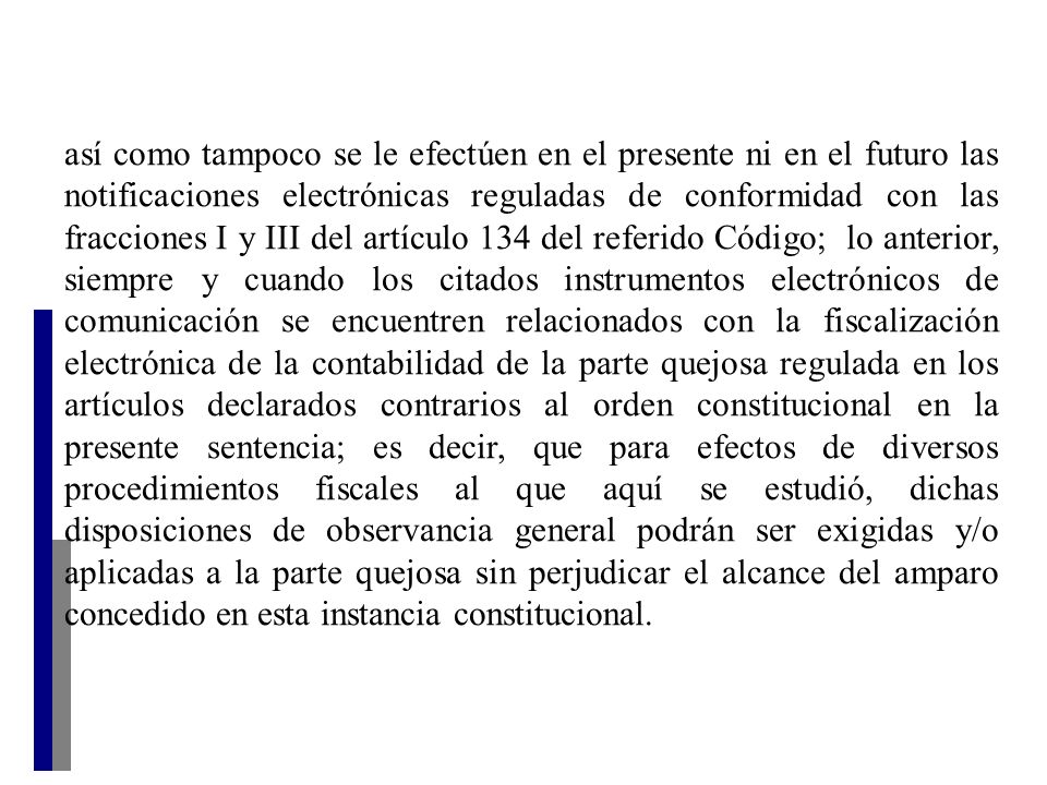 así como tampoco se le efectúen en el presente ni en el futuro las notificaciones electrónicas reguladas de conformidad con las fracciones I y III del artículo 134 del referido Código; lo anterior, siempre y cuando los citados instrumentos electrónicos de comunicación se encuentren relacionados con la fiscalización electrónica de la contabilidad de la parte quejosa regulada en los artículos declarados contrarios al orden constitucional en la presente sentencia; es decir, que para efectos de diversos procedimientos fiscales al que aquí se estudió, dichas disposiciones de observancia general podrán ser exigidas y/o aplicadas a la parte quejosa sin perjudicar el alcance del amparo concedido en esta instancia constitucional.