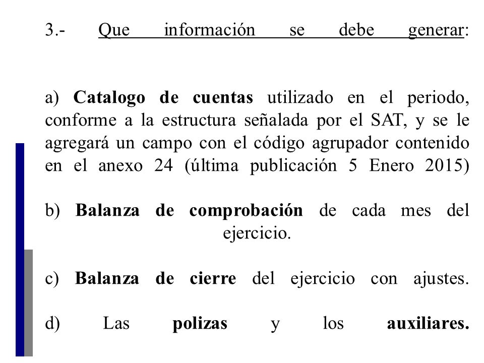 3.- Que información se debe generar: a) Catalogo de cuentas utilizado en el periodo, conforme a la estructura señalada por el SAT, y se le agregará un campo con el código agrupador contenido en el anexo 24 (última publicación 5 Enero 2015) b) Balanza de comprobación de cada mes del ejercicio.