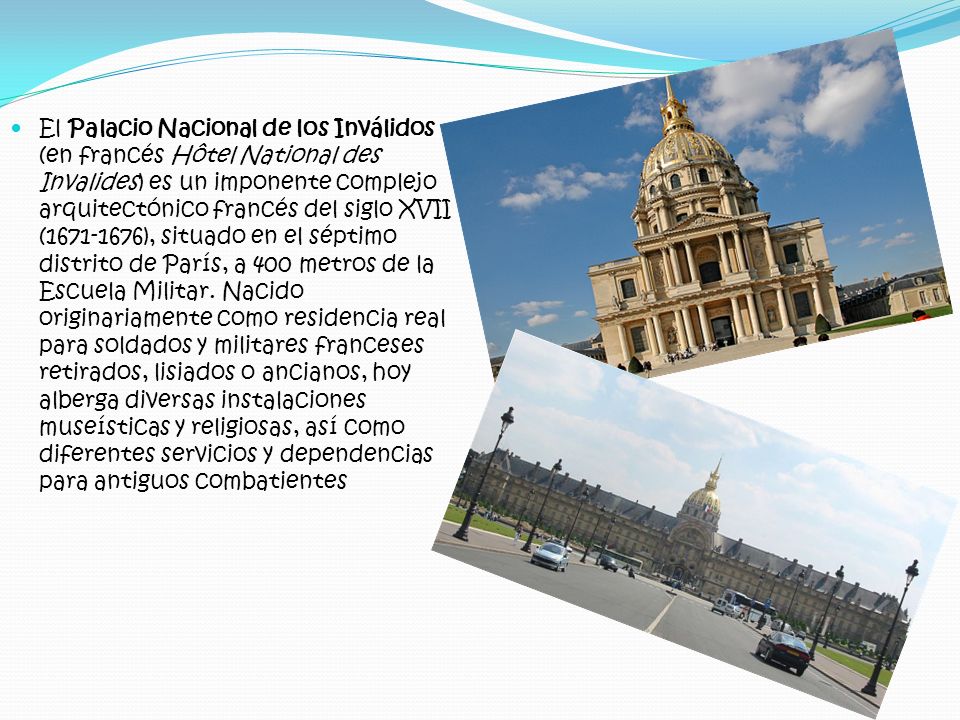 El Palacio Nacional de los Inválidos (en francés Hôtel National des Invalides) es un imponente complejo arquitectónico francés del siglo XVII ( ), situado en el séptimo distrito de París, a 400 metros de la Escuela Militar. Nacido originariamente como residencia real para soldados y militares franceses retirados, lisiados o ancianos, hoy alberga diversas instalaciones museísticas y religiosas, así como diferentes servicios y dependencias para antiguos combatientes
