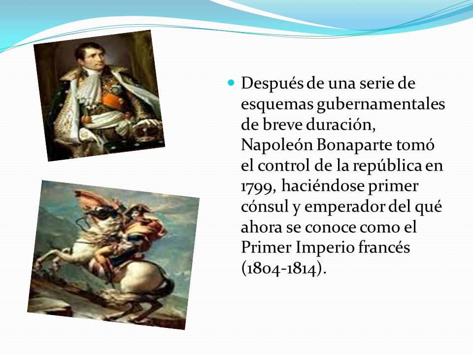 Después de una serie de esquemas gubernamentales de breve duración, Napoleón Bonaparte tomó el control de la república en 1799, haciéndose primer cónsul y emperador del qué ahora se conoce como el Primer Imperio francés ( ).