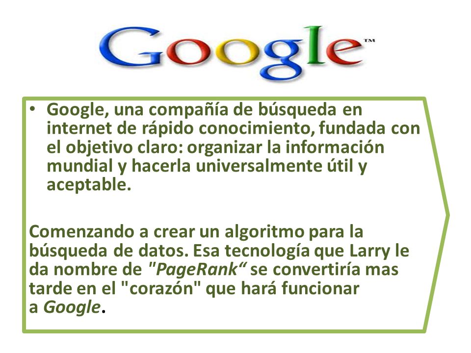 Google, una compañía de búsqueda en internet de rápido conocimiento, fundada con el objetivo claro: organizar la información mundial y hacerla universalmente útil y aceptable.