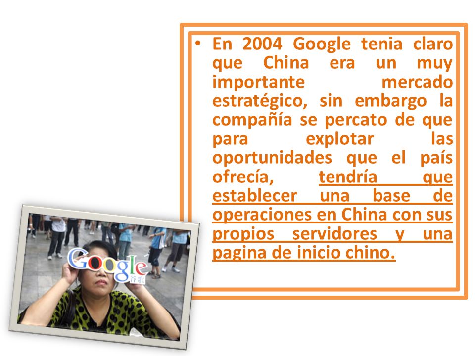 En 2004 Google tenia claro que China era un muy importante mercado estratégico, sin embargo la compañía se percato de que para explotar las oportunidades que el país ofrecía, tendría que establecer una base de operaciones en China con sus propios servidores y una pagina de inicio chino.