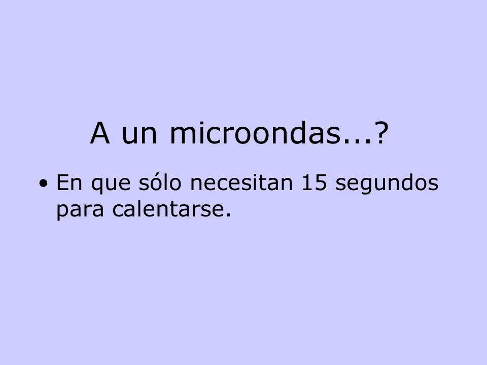 A un microondas... En que sólo necesitan 15 segundos para calentarse.