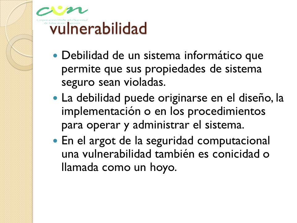vulnerabilidad Debilidad de un sistema informático que permite que sus propiedades de sistema seguro sean violadas.