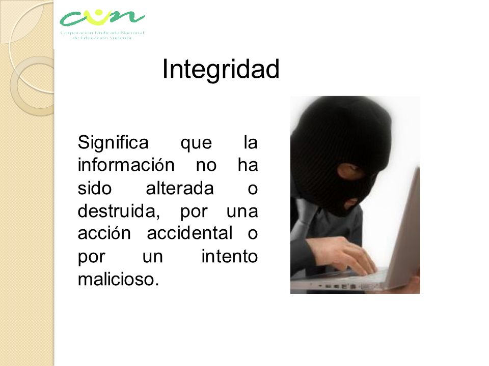 Integridad Significa que la información no ha sido alterada o destruida, por una acción accidental o por un intento malicioso.
