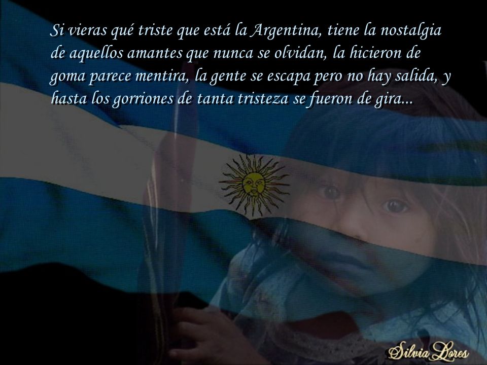 Si vieras qué triste que está la Argentina, tiene la nostalgia de aquellos amantes que nunca se olvidan, la hicieron de goma parece mentira, la gente se escapa pero no hay salida, y hasta los gorriones de tanta tristeza se fueron de gira...