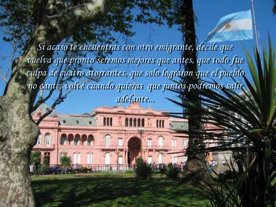 Si acaso te encuentras con otro emigrante, decile que vuelva que pronto seremos mejores que antes, que todo fue culpa de cuatro atorrantes, que solo lograron que el pueblo no cante, volvé cuando quieras que juntos podremos salir adelante...