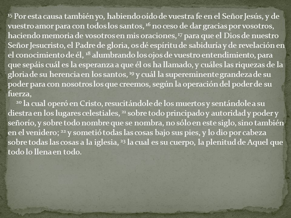 15 Por esta causa también yo, habiendo oído de vuestra fe en el Señor Jesús, y de vuestro amor para con todos los santos, 16 no ceso de dar gracias por vosotros, haciendo memoria de vosotros en mis oraciones, 17 para que el Dios de nuestro Señor Jesucristo, el Padre de gloria, os dé espíritu de sabiduría y de revelación en el conocimiento de él, 18 alumbrando los ojos de vuestro entendimiento, para que sepáis cuál es la esperanza a que él os ha llamado, y cuáles las riquezas de la gloria de su herencia en los santos, 19 y cuál la supereminente grandeza de su poder para con nosotros los que creemos, según la operación del poder de su fuerza,