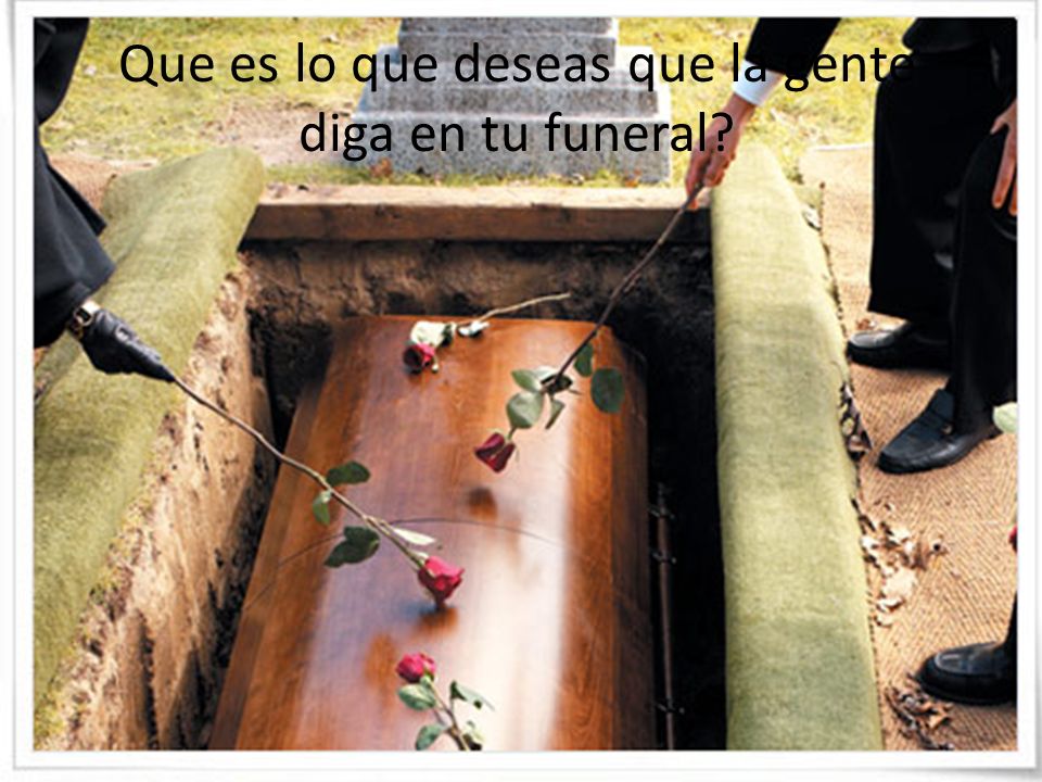 Que es lo que deseas que la gente diga en tu funeral