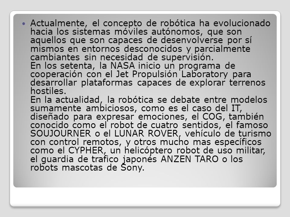 Actualmente, el concepto de robótica ha evolucionado hacia los sistemas móviles autónomos, que son aquellos que son capaces de desenvolverse por sí mismos en entornos desconocidos y parcialmente cambiantes sin necesidad de supervisión.