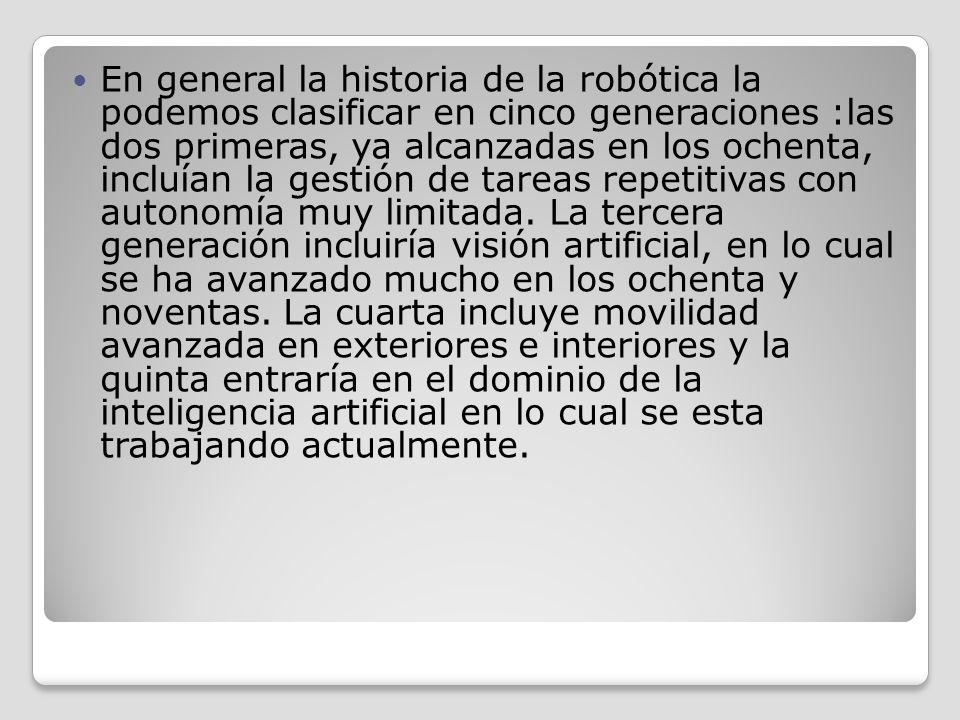 En general la historia de la robótica la podemos clasificar en cinco generaciones :las dos primeras, ya alcanzadas en los ochenta, incluían la gestión de tareas repetitivas con autonomía muy limitada.