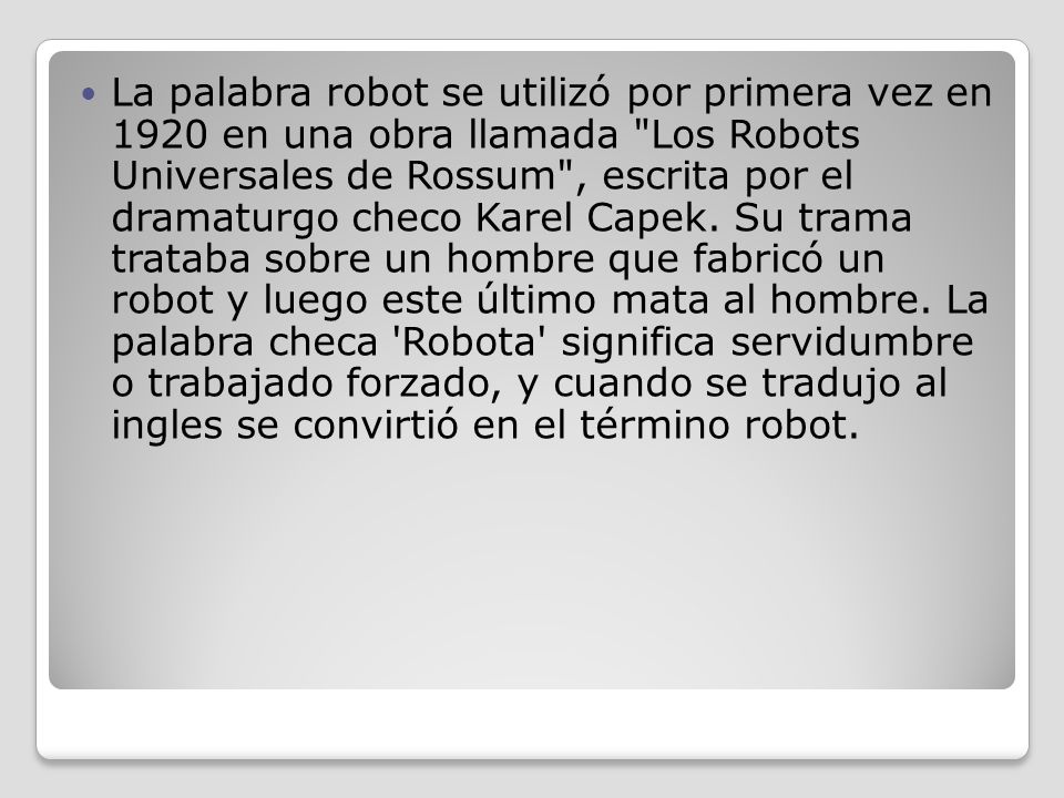 La palabra robot se utilizó por primera vez en 1920 en una obra llamada Los Robots Universales de Rossum , escrita por el dramaturgo checo Karel Capek.