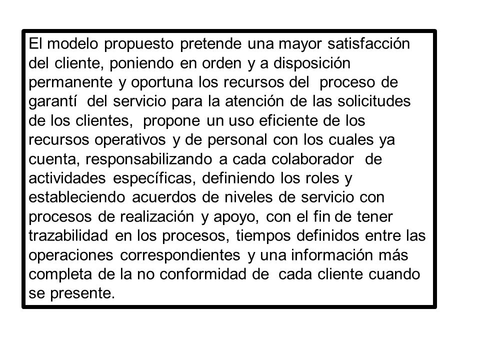 El modelo propuesto pretende una mayor satisfacción del cliente, poniendo en orden y a disposición permanente y oportuna los recursos del proceso de garantí del servicio para la atención de las solicitudes de los clientes, propone un uso eficiente de los recursos operativos y de personal con los cuales ya cuenta, responsabilizando a cada colaborador de actividades específicas, definiendo los roles y estableciendo acuerdos de niveles de servicio con procesos de realización y apoyo, con el fin de tener trazabilidad en los procesos, tiempos definidos entre las operaciones correspondientes y una información más completa de la no conformidad de cada cliente cuando se presente.
