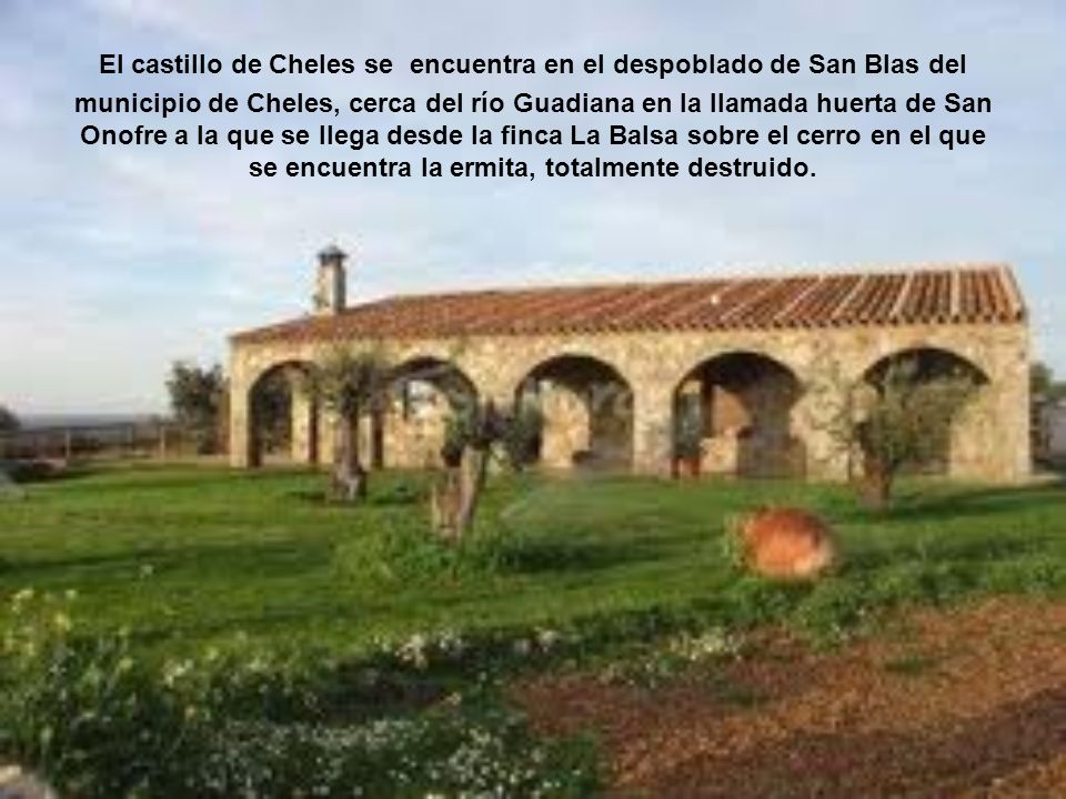 El castillo de Cheles se encuentra en el despoblado de San Blas del municipio de Cheles, cerca del río Guadiana en la llamada huerta de San Onofre a la que se llega desde la finca La Balsa sobre el cerro en el que se encuentra la ermita, totalmente destruido.