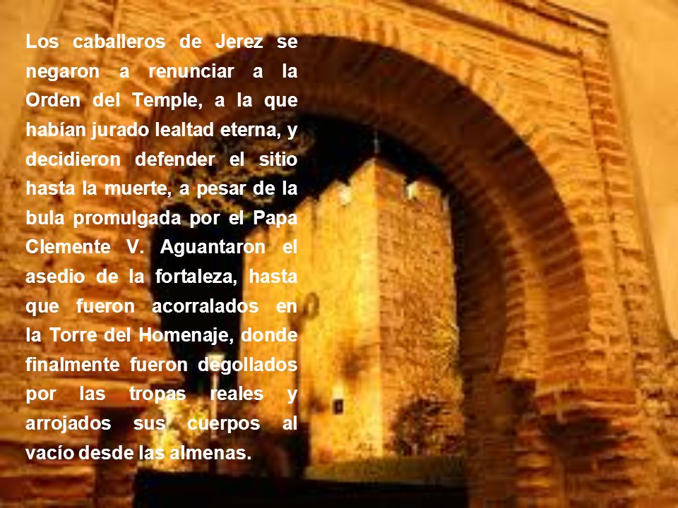 Los caballeros de Jerez se negaron a renunciar a la Orden del Temple, a la que habían jurado lealtad eterna, y decidieron defender el sitio hasta la muerte, a pesar de la bula promulgada por el Papa Clemente V.