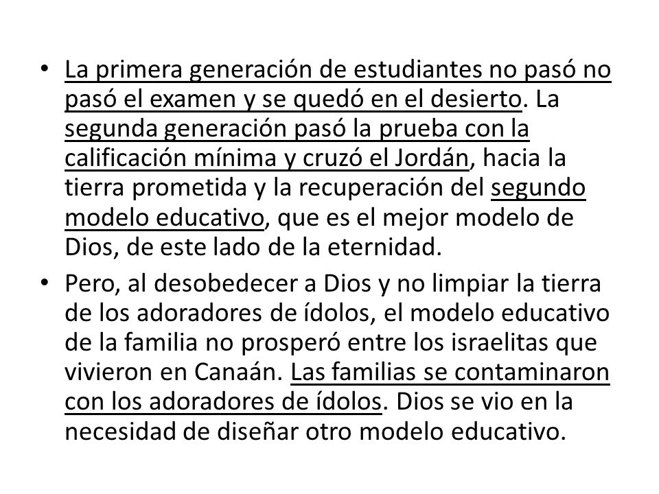 La primera generación de estudiantes no pasó no pasó el examen y se quedó en el desierto. La segunda generación pasó la prueba con la calificación mínima y cruzó el Jordán, hacia la tierra prometida y la recuperación del segundo modelo educativo, que es el mejor modelo de Dios, de este lado de la eternidad.