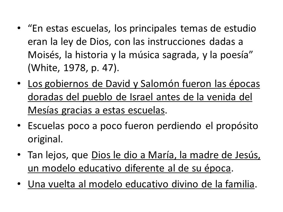 En estas escuelas, los principales temas de estudio eran la ley de Dios, con las instrucciones dadas a Moisés, la historia y la música sagrada, y la poesía (White, 1978, p. 47).